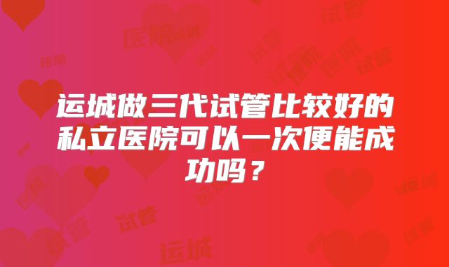 运城做三代试管比较好的私立医院可以一次便能成功吗？