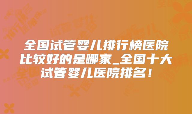 全国试管婴儿排行榜医院比较好的是哪家_全国十大试管婴儿医院排名!