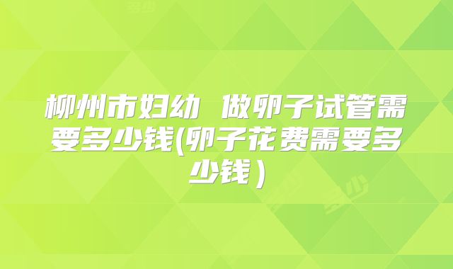 柳州市妇幼 做卵子试管需要多少钱(卵子花费需要多少钱)