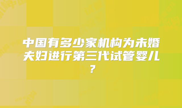 中国有多少家机构为未婚夫妇进行第三代试管婴儿?