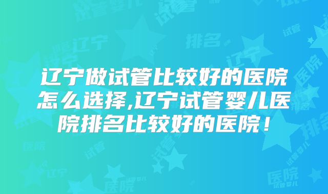 辽宁做试管比较好的医院怎么选择,辽宁试管婴儿医院排名比较好的医院！
