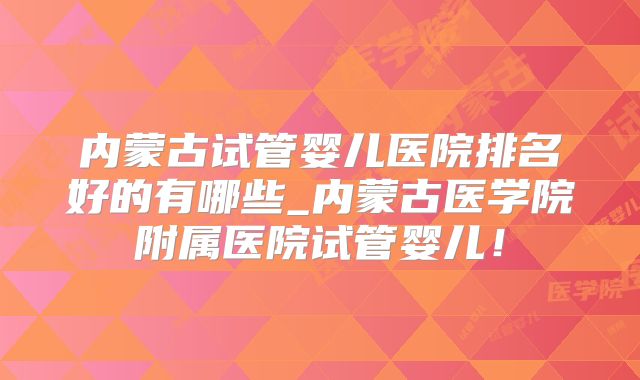 内蒙古试管婴儿医院排名好的有哪些_内蒙古医学院附属医院试管婴儿!