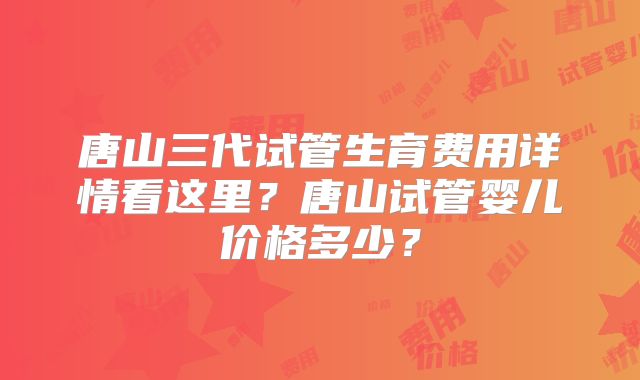 唐山三代试管生育费用详情看这里?唐山试管婴儿价格多少?