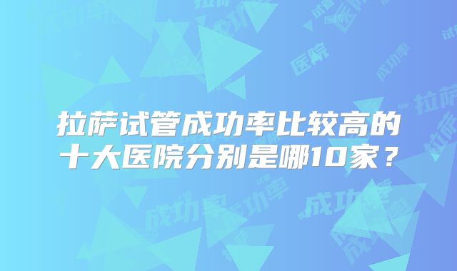 拉萨试管成功率比较高的十大医院分别是哪10家？