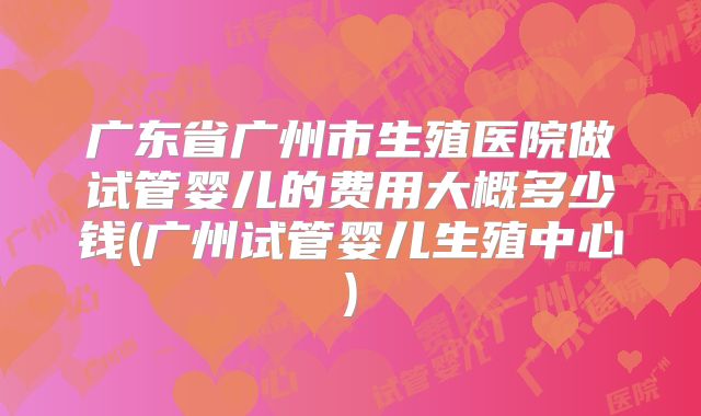 广东省广州市生殖医院做试管婴儿的费用大概多少钱(广州试管婴儿生殖中心)