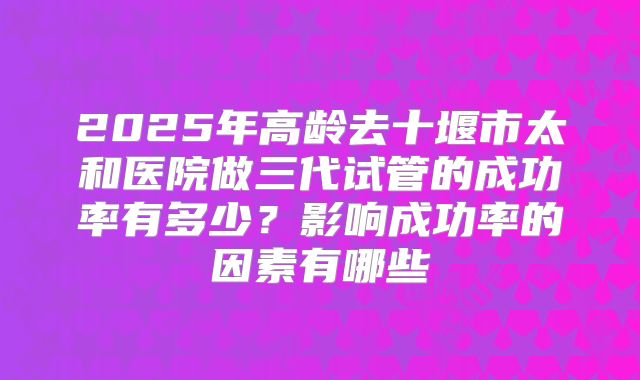 2025年高龄去十堰市太和医院做三代试管的成功率有多少?影响成功率的因素有哪些