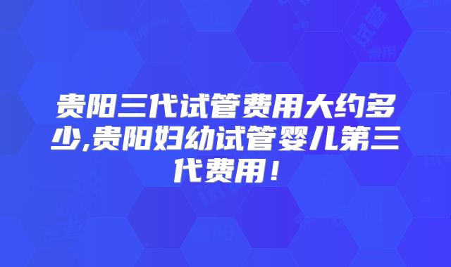 贵阳三代试管费用大约多少,贵阳妇幼试管婴儿第三代费用!