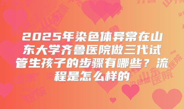 2025年染色体异常在山东大学齐鲁医院做三代试管生孩子的步骤有哪些？流程是怎么样的