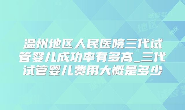 温州地区人民医院三代试管婴儿成功率有多高_三代试管婴儿费用大概是多少