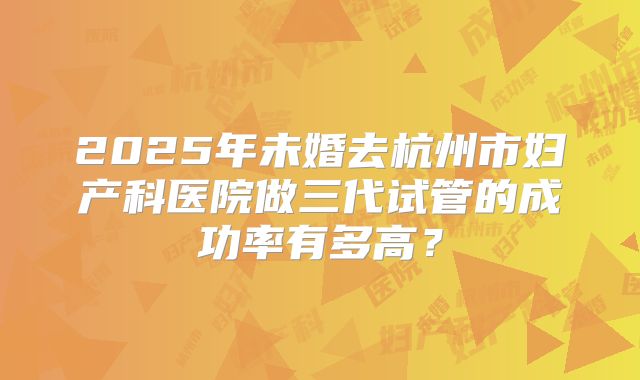 2025年未婚去杭州市妇产科医院做三代试管的成功率有多高？