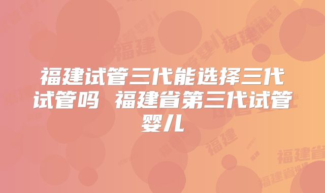 福建试管三代能选择三代试管吗 福建省第三代试管婴儿