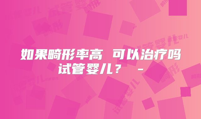 如果畸形率高 可以治疗吗试管婴儿？ -