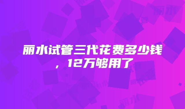 丽水试管三代花费多少钱，12万够用了