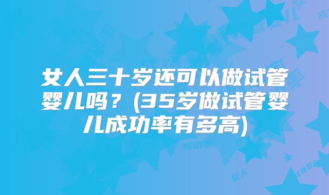 女人三十岁还可以做试管婴儿吗?(35岁做试管婴儿成功率有多高)
