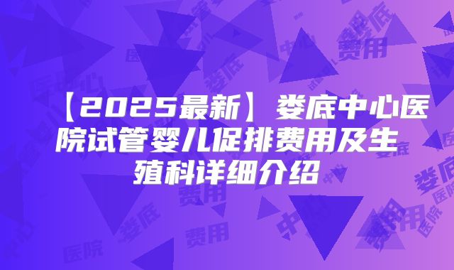 【2025最新】娄底中心医院试管婴儿促排费用及生殖科详细介绍