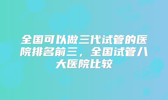 全国可以做三代试管的医院排名前三,全国试管八大医院比较