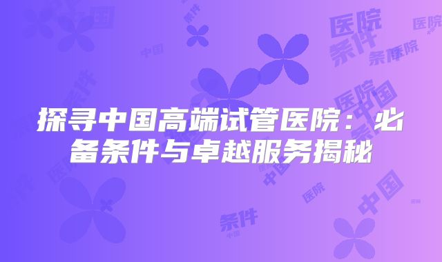 探寻中国高端试管医院：必备条件与卓越服务揭秘