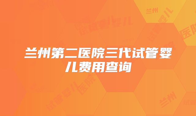 兰州第二医院三代试管婴儿费用查询