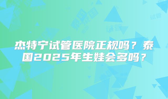 杰特宁试管医院正规吗？泰国2025年生娃会多吗？