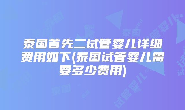 泰国首先二试管婴儿详细费用如下(泰国试管婴儿需要多少费用)