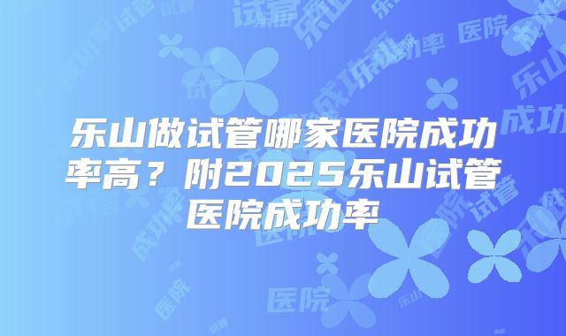 乐山做试管哪家医院成功率高?附2025乐山试管医院成功率