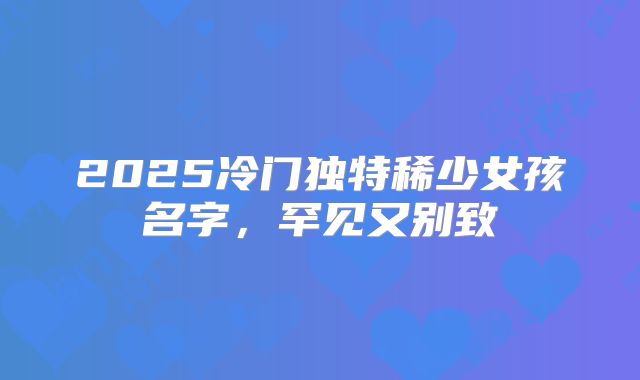 2025冷门独特稀少女孩名字,罕见又别致