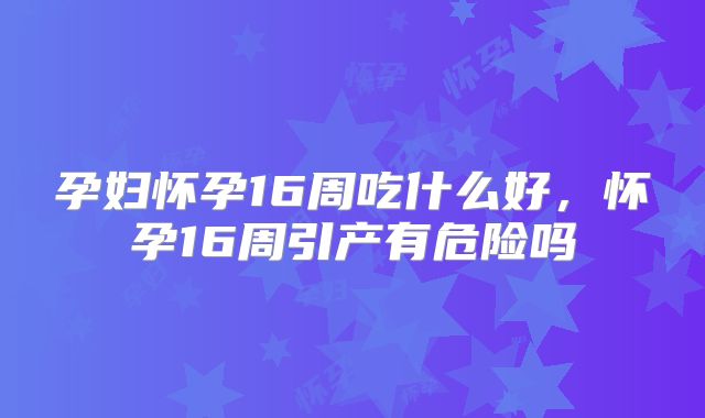 孕妇怀孕16周吃什么好，怀孕16周引产有危险吗