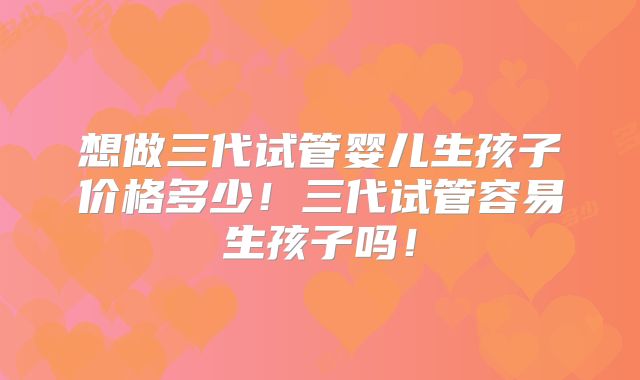 想做三代试管婴儿生孩子价格多少!三代试管容易生孩子吗!