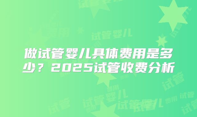 做试管婴儿具体费用是多少？2025试管收费分析