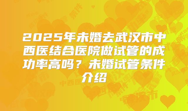 2025年未婚去武汉市中西医结合医院做试管的成功率高吗？未婚试管条件介绍