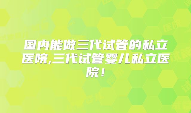 国内能做三代试管的私立医院,三代试管婴儿私立医院!