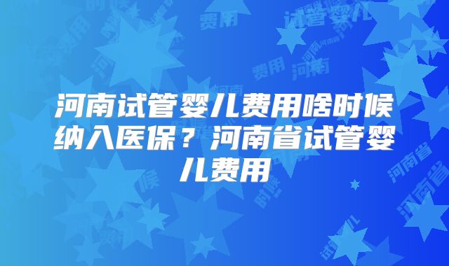 河南试管婴儿费用啥时候纳入医保?河南省试管婴儿费用