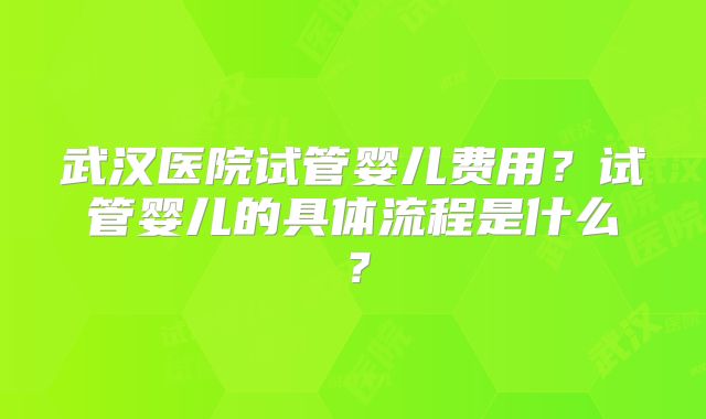 武汉医院试管婴儿费用？试管婴儿的具体流程是什么？