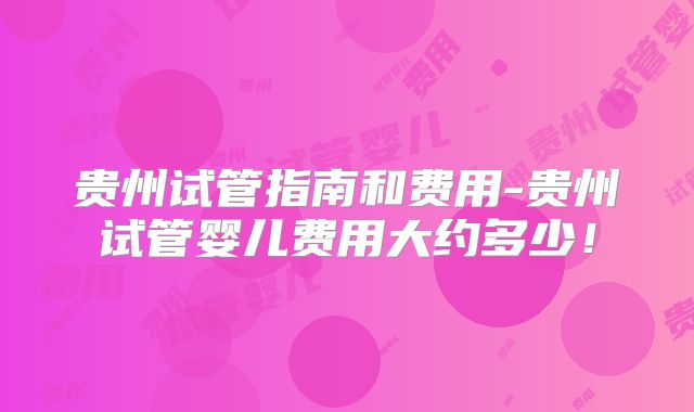 贵州试管指南和费用-贵州试管婴儿费用大约多少!