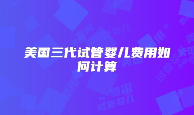 美国三代试管婴儿费用如何计算