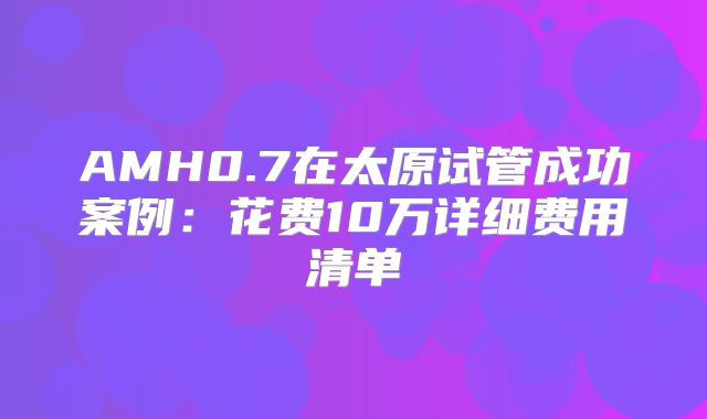 AMH0.7在太原试管成功案例：花费10万详细费用清单