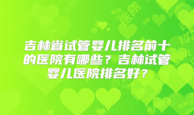 吉林省试管婴儿排名前十的医院有哪些？吉林试管婴儿医院排名好？
