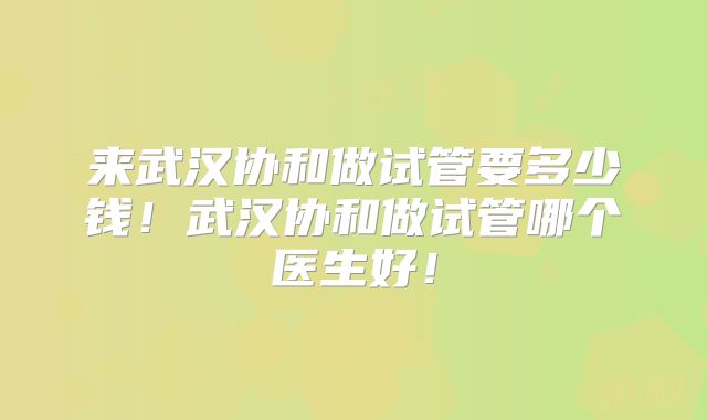 来武汉协和做试管要多少钱!武汉协和做试管哪个医生好!
