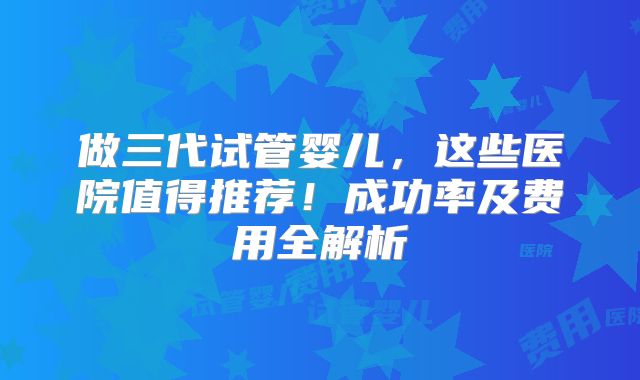 做三代试管婴儿，这些医院值得推荐！成功率及费用全解析