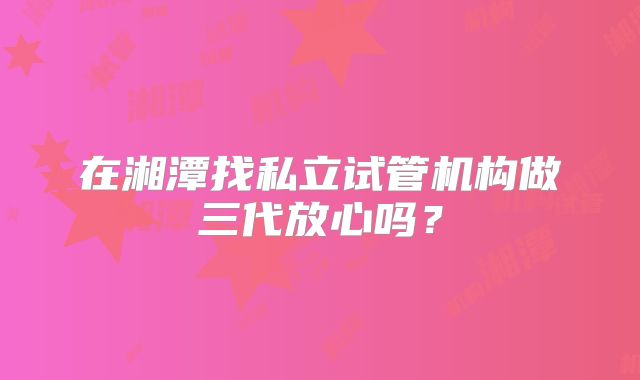 在湘潭找私立试管机构做三代放心吗？