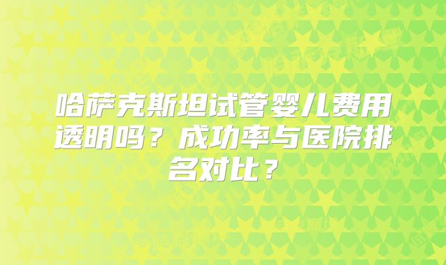哈萨克斯坦试管婴儿费用透明吗？成功率与医院排名对比？