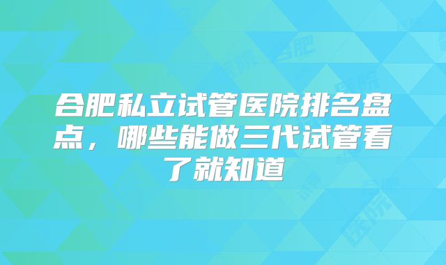 合肥私立试管医院排名盘点，哪些能做三代试管看了就知道