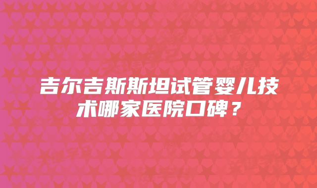 吉尔吉斯斯坦试管婴儿技术哪家医院口碑?