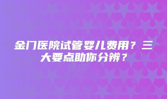金门医院试管婴儿费用?三大要点助你分辨?