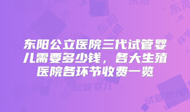 东阳公立医院三代试管婴儿需要多少钱,各大生殖医院各环节收费一览