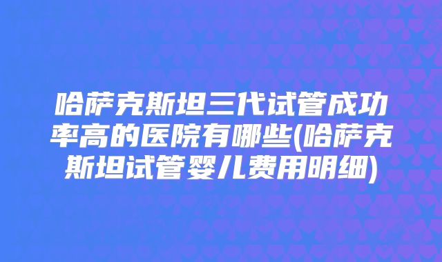 哈萨克斯坦三代试管成功率高的医院有哪些(哈萨克斯坦试管婴儿费用明细)