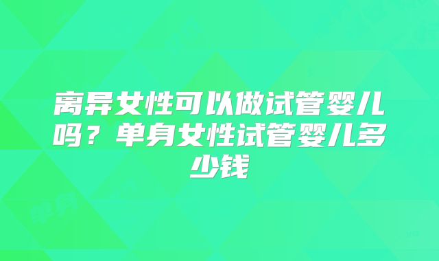 离异女性可以做试管婴儿吗?单身女性试管婴儿多少钱