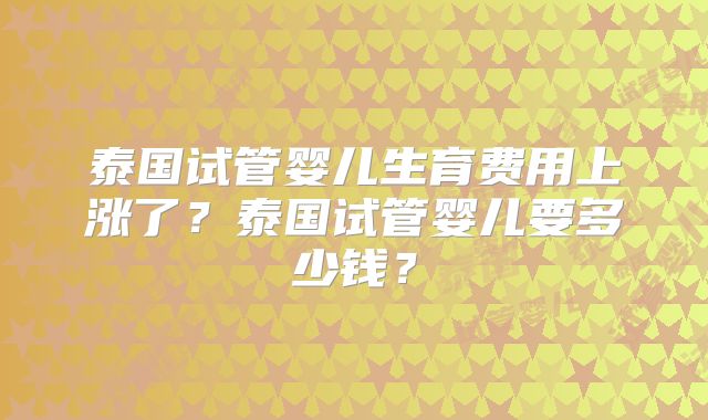 泰国试管婴儿生育费用上涨了？泰国试管婴儿要多少钱？
