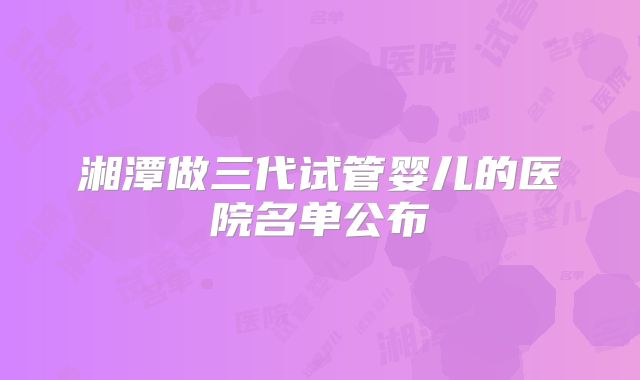 湘潭做三代试管婴儿的医院名单公布