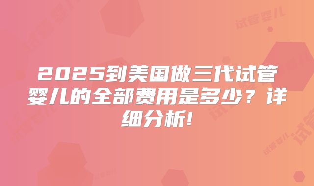 2025到美国做三代试管婴儿的全部费用是多少?详细分析!